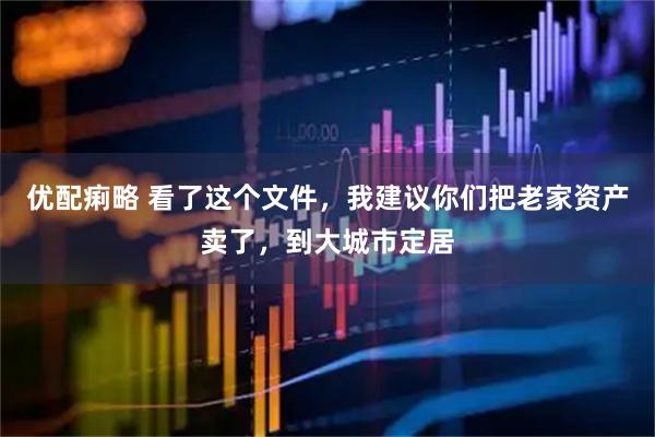 优配痢略 看了这个文件，我建议你们把老家资产卖了，到大城市定居