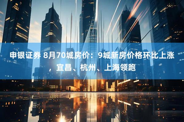 申银证券 8月70城房价：9城新房价格环比上涨，宜昌、杭州、上海领跑