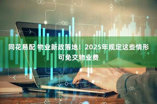 同花易配 物业新政落地！2025年规定这些情形可免交物业费