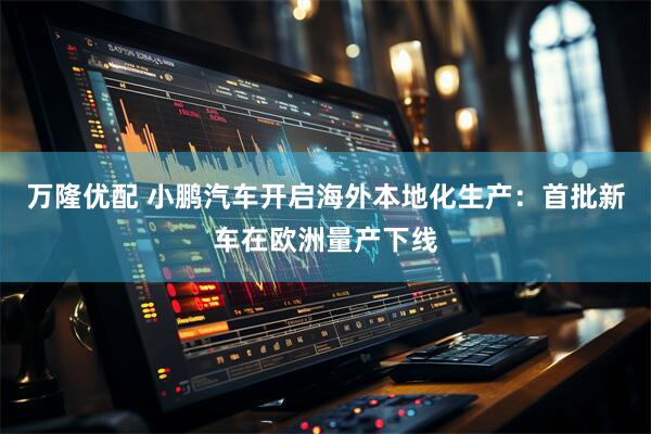 万隆优配 小鹏汽车开启海外本地化生产：首批新车在欧洲量产下线
