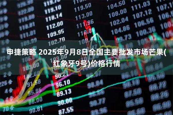 申捷策略 2025年9月8日全国主要批发市场芒果(红象牙9号)价格行情