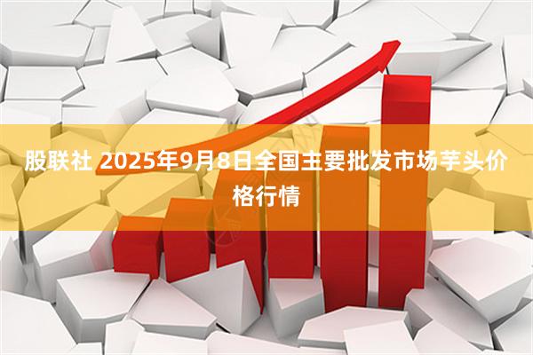 股联社 2025年9月8日全国主要批发市场芋头价格行情