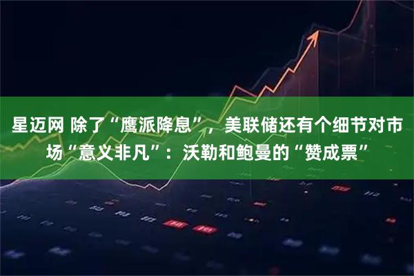 星迈网 除了“鹰派降息”，美联储还有个细节对市场“意义非凡”：沃勒和鲍曼的“赞成票”