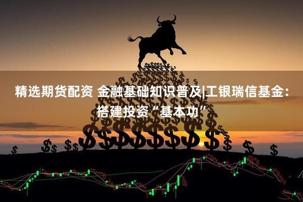 精选期货配资 金融基础知识普及|工银瑞信基金：搭建投资“基本功”