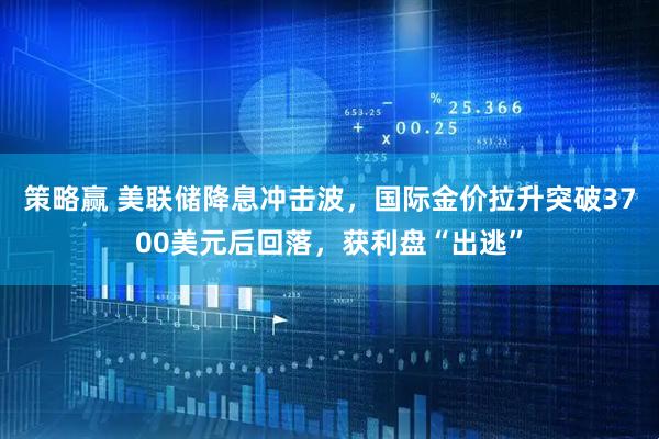 策略赢 美联储降息冲击波，国际金价拉升突破3700美元后回落，获利盘“出逃”