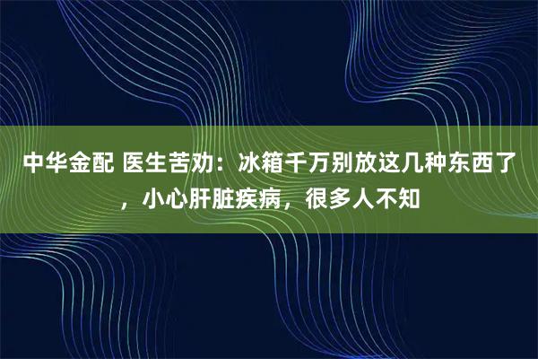 中华金配 医生苦劝：冰箱千万别放这几种东西了，小心肝脏疾病，很多人不知