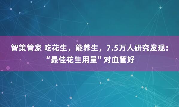智策管家 吃花生，能养生，7.5万人研究发现：“最佳花生用量”对血管好