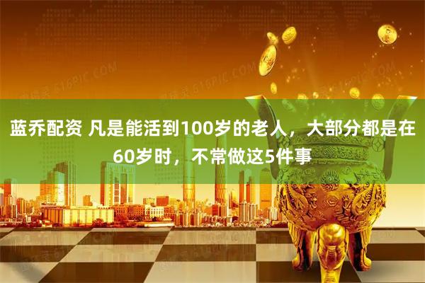 蓝乔配资 凡是能活到100岁的老人，大部分都是在60岁时，不常做这5件事