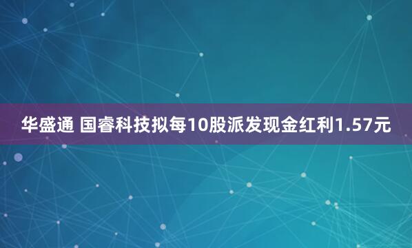 华盛通 国睿科技拟每10股派发现金红利1.57元