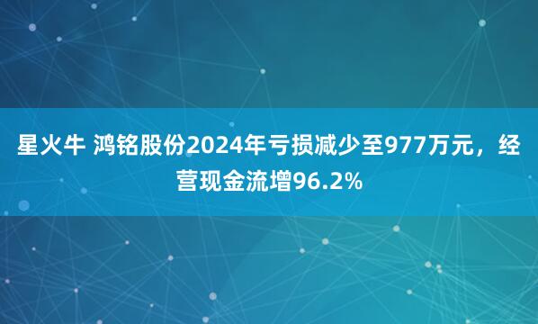 星火牛 鸿铭股份2024年亏损减少至977万元，经营现金流增96.2%