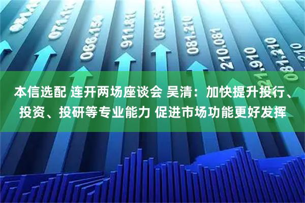 本信选配 连开两场座谈会 吴清：加快提升投行、投资、投研等专业能力 促进市场功能更好发挥