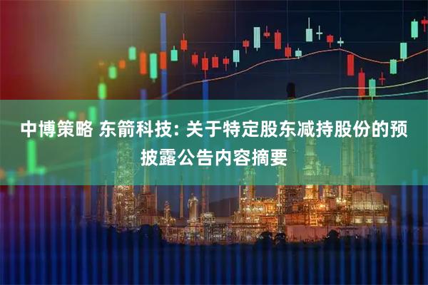 中博策略 东箭科技: 关于特定股东减持股份的预披露公告内容摘要
