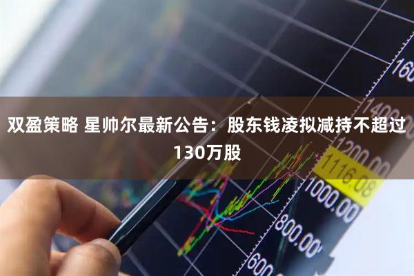 双盈策略 星帅尔最新公告：股东钱凌拟减持不超过130万股