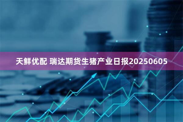 天鲜优配 瑞达期货生猪产业日报20250605