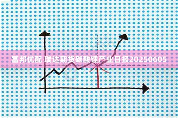 富邦优配 瑞达期货碳酸锂产业日报20250605
