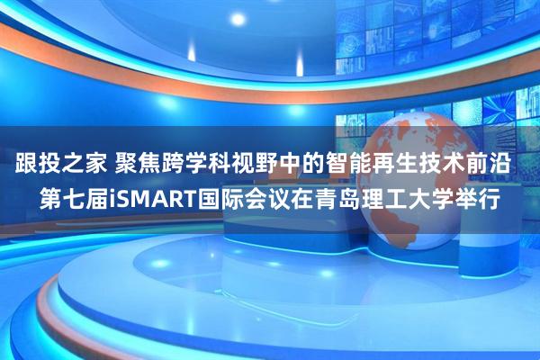 跟投之家 聚焦跨学科视野中的智能再生技术前沿  第七届iSMART国际会议在青岛理工大学举行