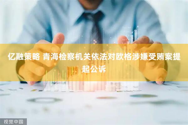 亿融策略 青海检察机关依法对欧格涉嫌受贿案提起公诉
