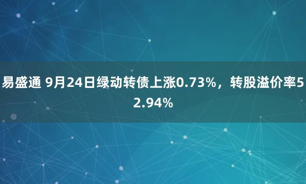 易盛通 9月24日绿动转债上涨0.73%，转股溢价率52.94%
