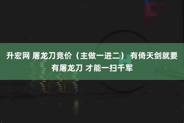 升宏网 屠龙刀竞价（主做一进二） 有倚天剑就要有屠龙刀 才能一扫千军