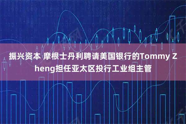 振兴资本 摩根士丹利聘请美国银行的Tommy Zheng担任亚太区投行工业组主管