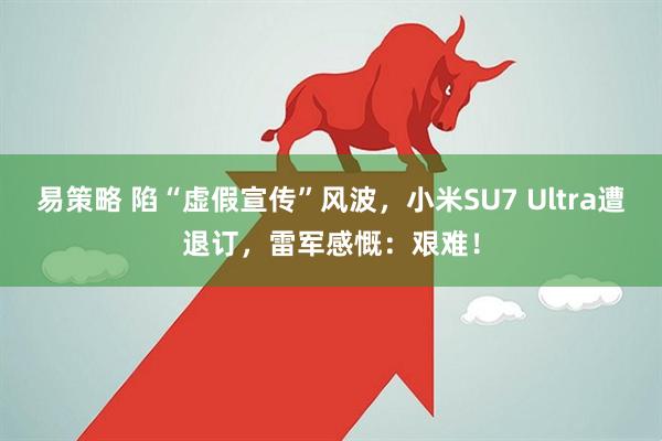 易策略 陷“虚假宣传”风波，小米SU7 Ultra遭退订，雷军感慨：艰难！