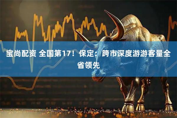 宝尚配资 全国第17！保定：跨市深度游游客量全省领先
