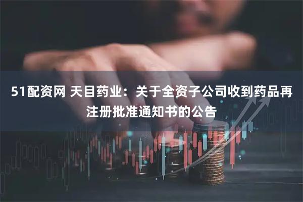 51配资网 天目药业：关于全资子公司收到药品再注册批准通知书的公告