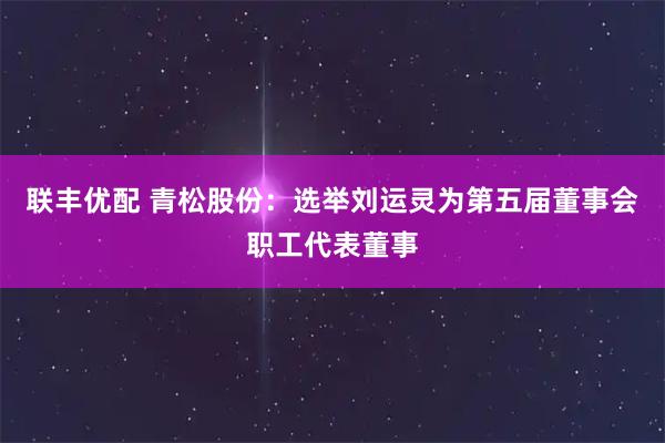 联丰优配 青松股份：选举刘运灵为第五届董事会职工代表董事