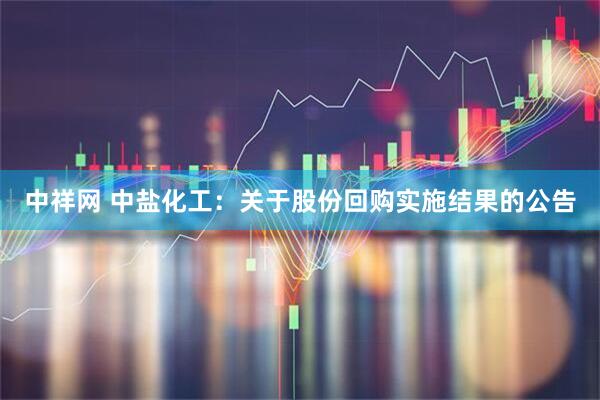 中祥网 中盐化工：关于股份回购实施结果的公告