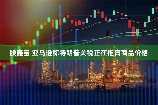 股鑫宝 亚马逊称特朗普关税正在推高商品价格