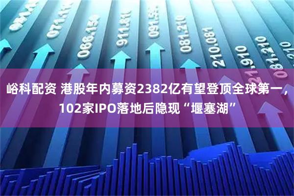 峪科配资 港股年内募资2382亿有望登顶全球第一，102家IPO落地后隐现“堰塞湖”