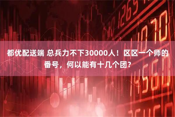 都优配送端 总兵力不下30000人！区区一个师的番号，何以能有十几个团？