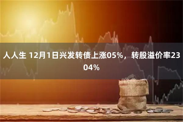 人人生 12月1日兴发转债上涨05%，转股溢价率2304%