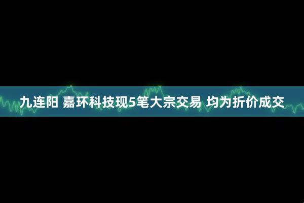 九连阳 嘉环科技现5笔大宗交易 均为折价成交
