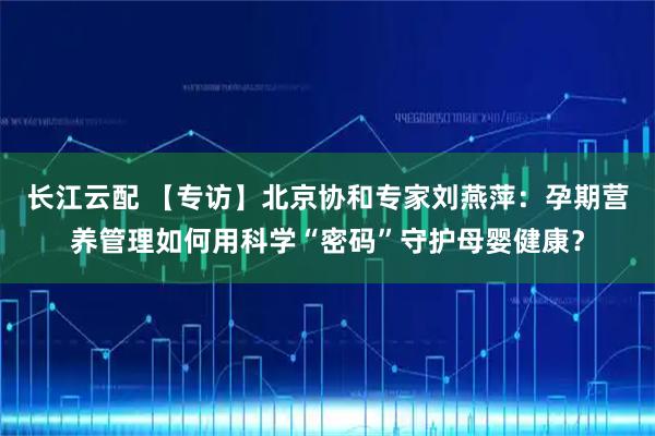 长江云配 【专访】北京协和专家刘燕萍：孕期营养管理如何用科学“密码”守护母婴健康？