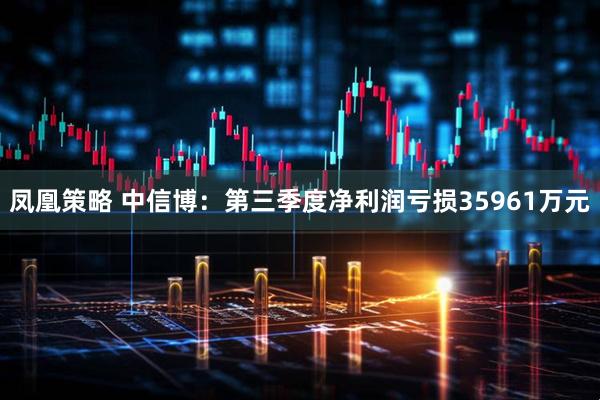 凤凰策略 中信博：第三季度净利润亏损35961万元