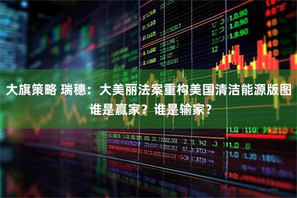 大旗策略 瑞穗：大美丽法案重构美国清洁能源版图 谁是赢家？谁是输家？