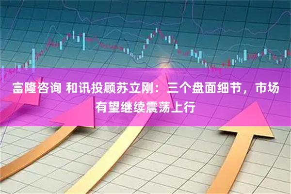 富隆咨询 和讯投顾苏立刚：三个盘面细节，市场有望继续震荡上行