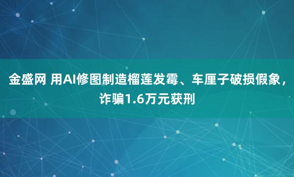 金盛网 用AI修图制造榴莲发霉、车厘子破损假象,诈骗1.6万元获刑