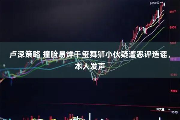 卢深策略 撞脸易烊千玺舞狮小伙疑遭恶评造谣，本人发声